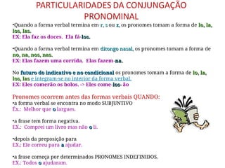 •Quando a forma verbal termina em r, s
r, s ou z,
z, os pronomes tomam a forma de lo, la,
lo, la,
los, las.
los, las.
EX: Ela faz os doces. Ela fá-los.
los.
•Quando a forma verbal termina em ditongo nasal,
ditongo nasal, os pronomes tomam a forma de
no, na, nos, nas.
no, na, nos, nas.
EX: Elas fazem uma corrida. Elas fazem-na.
na.
No futuro do indicativo e no condicional
futuro do indicativo e no condicional os pronomes tomam a forma de lo, la,
lo, la,
los, las
los, las e integram-se no interior da forma verbal.
EX: Eles comerão os bolos. -> Eles come-los
los-
- ão
Pronomes ocorrem antes das formas verbais QUANDO:
•a forma verbal se encontra no modo SUBJUNTIVO
Éx.: Melhor que o
o largues.
•a frase tem forma negativa.
EX.: Comprei um livro mas não o
o li.
•depois da preposição para
EX.: Ele correu para a
a ajudar.
•a frase começa por determinados PRONOMES INDEFINIDOS.
EX.: Todos o
o ajudaram.
 