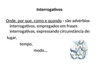 Interrogativos
Onde, por que, como e quando - são advérbios
interrogativos, empregados em frases
interrogativas, expressando circunstância de:
lugar,
tempo,
modo...
 