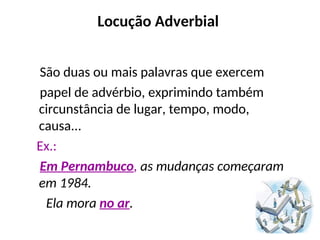 Locução Adverbial
São duas ou mais palavras que exercem
papel de advérbio, exprimindo também
circunstância de lugar, tempo, modo,
causa...
Ex.:
Em Pernambuco, as mudanças começaram
em 1984.
Ela mora no ar.
 