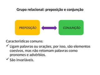 Grupo relacional: preposição e conjunção
Características comuns:
Ligam palavras ou orações, por isso, são elementos
coesivos, mas não retomam palavras como
pronomes e advérbios.
São invariáveis.
PREPOSIÇÃO CONJUNÇÃO
 