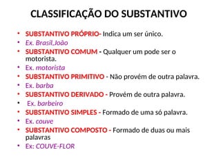 CLASSIFICAÇÃO DO SUBSTANTIVO
• SUBSTANTIVO PRÓPRIO- Indica um ser único.
• Ex. Brasil,João
• SUBSTANTIVO COMUM - Qualquer um pode ser o
motorista.
• Ex. motorista
• SUBSTANTIVO PRIMITIVO - Não provém de outra palavra.
• Ex. barba
• SUBSTANTIVO DERIVADO - Provém de outra palavra.
• Ex. barbeiro
• SUBSTANTIVO SIMPLES - Formado de uma só palavra.
• Ex. couve
• SUBSTANTIVO COMPOSTO - Formado de duas ou mais
palavras
• Ex: COUVE-FLOR
 