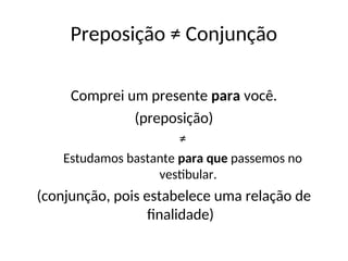 Preposição ≠ Conjunção
Comprei um presente para você.
(preposição)
≠
Estudamos bastante para que passemos no
vestibular.
(conjunção, pois estabelece uma relação de
finalidade)
 