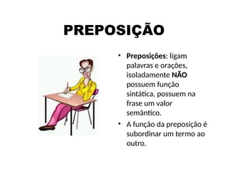 PREPOSIÇÃO
• Preposições: ligam
palavras e orações,
isoladamente NÃO
NÃO
possuem função
sintática, possuem na
frase um valor
semântico.
• A função da preposição é
subordinar um termo ao
outro.
 