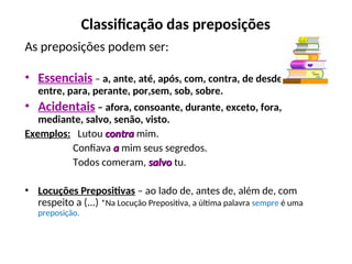 Classificação das preposições
As preposições podem ser:
• Essenciais – a, ante, até, após, com, contra, de desde, em,
entre, para, perante, por,sem, sob, sobre.
• Acidentais – afora, consoante, durante, exceto, fora,
mediante, salvo, senão, visto.
Exemplos: Lutou contra
contra mim.
Confiava a
a mim seus segredos.
Todos comeram, salvo
salvo tu.
• Locuções Prepositivas – ao lado de, antes de, além de, com
respeito a (...) *Na Locução Prepositiva, a última palavra sempre é uma
preposição...
 