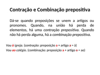 Contração e Combinação prepositiva
Dá-se quando preposições se unem a artigos ou
pronomes. Quando, na união há perda de
elementos, há uma contração prepositiva. Quando
não há perda alguma, há a combinação prepositiva.
Vou à igreja. (contração: preposição a + artigo a = à)
Vou ao colégio. (combinação: preposição a + artigo o = ao)
 