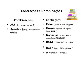 Contrações e Combinações
Combinações:
• AO
AO - (prep. A + artigo O)
• Aonde
Aonde - (prep. A + advérbio
ONDE)
• Contrações:
• Pelo
Pelo - (prep. POR + artigo O)
• Desses
Desses - (prep. DE + pron.
Dem. ESSES)
• Naquelas
Naquelas - (prep. EM +
pron.Dem. AQUELAS)
• DUM
DUM – (prep. DE + art. UM)
• Das
Das - (prep. DE + artigo AS)
• À
À - (prep. A + artigo A)
 