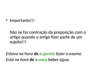 • Importante!!!
Não se faz contração da preposição com o
artigo quando o artigo fizer parte de um
sujeito!!!
Estava na hora de o garoto fazer o exame.
Está na hora de a onça beber água.
 