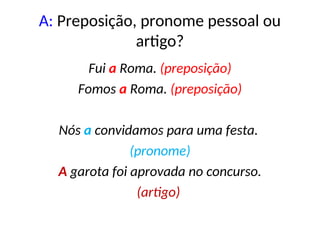 A: Preposição, pronome pessoal ou
artigo?
Fui a Roma. (preposição)
Fomos a Roma. (preposição)
Nós a convidamos para uma festa.
(pronome)
A garota foi aprovada no concurso.
(artigo)
 