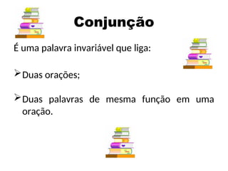 Conjunção
É uma palavra invariável que liga:
Duas orações;
Duas palavras de mesma função em uma
oração.
 