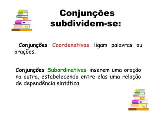 Conjunções Coordenativas ligam palavras ou
orações.
Conjunções Subordinativas inserem uma oração
na outra, estabelecendo entre elas uma relação
de dependência sintática.
Conjunções
subdividem-se:
 