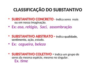 CLASSIFICAÇÃO DO SUBSTANTIVO
• SUBSTANTIVO CONCRETO - Indica seres reais
ou em nossa imaginação.
• Ex: asa, relógio, Saci, assombração
• SUBSTANTIVO ABSTRATO - Indica qualidade,
qualidade,
sentimento
sentimento, ação, estado.
• Ex: cegueira, beleza
• SUBSTANTIVO COLETIVO - Indica um grupo de
seres da mesma espécie, mesmo no singular.
Ex. time
 