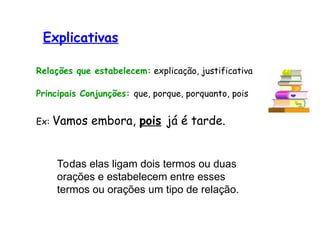 Explicativas
Relações que estabelecem: explicação, justificativa
Principais Conjunções: que, porque, porquanto, pois
Ex: Vamos embora, pois já é tarde.
Todas elas ligam dois termos ou duas
orações e estabelecem entre esses
termos ou orações um tipo de relação.
 