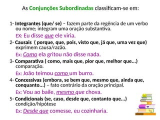 As Conjunções Subordinadas classificam-se em:
1- Integrantes
Integrantes (que/ se) – fazem parte da regência de um verbo
ou nome; integram uma oração substantiva.
EX: Eu disse que ele viria.
2- Causais
Causais ( porque, que, pois, visto que, já que, uma vez que)
exprimem causa/razão.
Ex: Como ela gritou não disse nada.
3- Comparativa
Comparativa ( como, mais que, pior que, melhor que...)
comparação.
Ex: João teimou como um burro.
4- Concessivas
Concessivas (embora, se bem que, mesmo que, ainda que,
conquanto...) – fato contrário da oração principal.
Ex: Vou ao baile, mesmo que chova.
5- Condicionais
Condicionais (se, caso, desde que, contanto que...)
condição/hipótese
Ex: Desde que comesse, eu cozinharia.
 