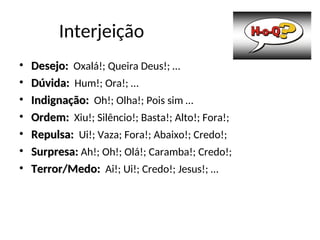 Interjeição
• Desejo:
Desejo: Oxalá!; Queira Deus!; …
• Dúvida:
Dúvida: Hum!; Ora!; …
• Indignação:
Indignação: Oh!; Olha!; Pois sim …
• Ordem:
Ordem: Xiu!; Silêncio!; Basta!; Alto!; Fora!;
• Repulsa:
Repulsa: Ui!; Vaza; Fora!; Abaixo!; Credo!;
• Surpresa:
Surpresa: Ah!; Oh!; Olá!; Caramba!; Credo!;
• Terror/Medo:
Terror/Medo: Ai!; Ui!; Credo!; Jesus!; …
 