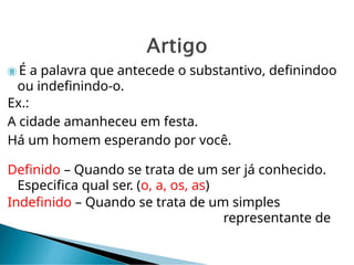  É a palavra que antecede o substantivo, definindoo
ou indefinindo-o.
Ex.:
A cidade amanheceu em festa.
Há um homem esperando por você.
Definido – Quando se trata de um ser já conhecido.
Especifica qual ser. (o, a, os, as)
Indefinido – Quando se trata de um simples
representante de
 