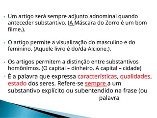  Um artigo será sempre adjunto adnominal quando
anteceder substantivo. (A Máscara do Zorro é um bom
filme.).
 O artigo permite a visualização do masculino e do
feminino. (Aquele livro é do/da Alcione.).
 Os artigos permitem a distinção entre substantivos
homônimos. (O capital – dinheiro. A capital – cidade)
 É a palavra que expressa características, qualidades,
estado dos seres. Refere-se sempre a um
substantivo explícito ou subentendido na frase (ou
palavra
 
