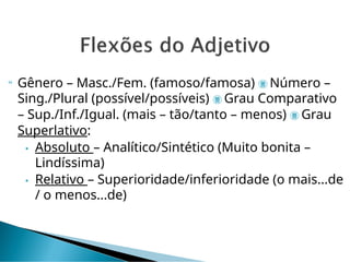  Gênero – Masc./Fem. (famoso/famosa)  Número –
Sing./Plural (possível/possíveis)  Grau Comparativo
– Sup./Inf./Igual. (mais – tão/tanto – menos)  Grau
Superlativo:
• Absoluto – Analítico/Sintético (Muito bonita –
Lindíssima)
• Relativo – Superioridade/inferioridade (o mais...de
/ o menos...de)
 
