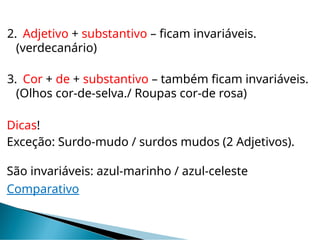 2. Adjetivo + substantivo – ficam invariáveis.
(verdecanário)
3. Cor + de + substantivo – também ficam invariáveis.
(Olhos cor-de-selva./ Roupas cor-de rosa)
Dicas!
Exceção: Surdo-mudo / surdos mudos (2 Adjetivos).
São invariáveis: azul-marinho / azul-celeste
Comparativo
 