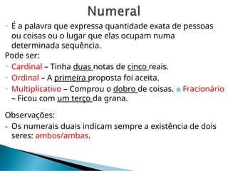  É a palavra que expressa quantidade exata de pessoas
ou coisas ou o lugar que elas ocupam numa
determinada sequência.
Pode ser:
 Cardinal – Tinha duas notas de cinco reais.
 Ordinal – A primeira proposta foi aceita.
 Multiplicativo – Comprou o dobro de coisas.  Fracionário
– Ficou com um terço da grana.
Observações:
 Os numerais duais indicam sempre a existência de dois
seres: ambos/ambas.
 