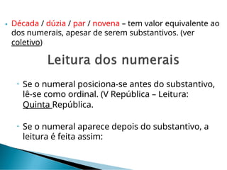  Década / dúzia / par / novena – tem valor equivalente ao
dos numerais, apesar de serem substantivos. (ver
coletivo)
 Se o numeral posiciona-se antes do substantivo,
lê-se como ordinal. (V República – Leitura:
Quinta República.
 Se o numeral aparece depois do substantivo, a
leitura é feita assim:
 