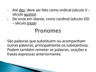 1. Até dez, deve ser lido como ordinal (século V –
século quinto)
2. De onze em diante, como cardinal (século XIII
– século treze)
 São palavras que substituem ou acompanham
outras palavras, principalmente os substantivos.
Podem também remeter as palavras, orações e
frases expressas anteriormente.
 