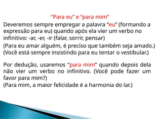 “Para eu” e “para mim”
Deveremos sempre empregar a palavra “eu” (formando a
expressão para eu) quando após ela vier um verbo no
infinitivo: -ar, -er, -ir (falar, sorrir, pensar)
(Para eu amar alguém, é preciso que também seja amado.)
(Você está sempre insistindo para eu tentar o vestibular.)
Por dedução, usaremos “para mim” quando depois dela
não vier um verbo no infinitivo. (Você pode fazer um
favor para mim?)
(Para mim, a maior felicidade é a harmonia do lar.)
 