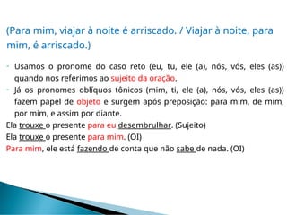 (Para mim, viajar à noite é arriscado. / Viajar à noite, para
mim, é arriscado.)
 Usamos o pronome do caso reto (eu, tu, ele (a), nós, vós, eles (as))
quando nos referimos ao sujeito da oração.
 Já os pronomes oblíquos tônicos (mim, ti, ele (a), nós, vós, eles (as))
fazem papel de objeto e surgem após preposição: para mim, de mim,
por mim, e assim por diante.
Ela trouxe o presente para eu desembrulhar. (Sujeito)
Ela trouxe o presente para mim. (OI)
Para mim, ele está fazendo de conta que não sabe de nada. (OI)
 