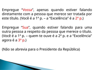 Empregue “Vossa”, apenas quando estiver falando
diretamente com a pessoa que merece ser tratada por
este título. (Você é a 1ª p. – a “Excelência” é a 2ª p.)
Empregue “Sua”, quando estiver falando para uma
outra pessoa a respeito da pessoa que merece o título.
(Você é a 1ª p. – quem te ouve é a 2ª p. e a “Excelência”
agora é a 3ª p.)
(Não se abrevia para o Presidente da República)
 