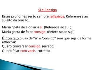 Si e Consigo
Esses pronomes serão sempre reflexivos. Referem-se ao
sujeito da oração.
Maria gosta de elogiar a si. (Refere-se ao suj.)
Maria gosta de falar consigo. (Refere-se ao suj.)
É incorreto o uso de “si” e “consigo” sem que seja de forma
reflexiva:
Quero conversar consigo. (errado)
Quero falar com você. (correto)
 