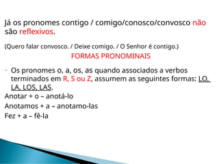 Já os pronomes contigo / comigo/conosco/convosco não
são reflexivos.
(Quero falar convosco. / Deixe comigo. / O Senhor é contigo.)
FORMAS PRONOMINAIS
 Os pronomes o, a, os, as quando associados a verbos
terminados em R, S ou Z, assumem as seguintes formas: LO,
LA, LOS, LAS.
Anotar + o – anotá-lo
Anotamos + a – anotamo-las
Fez + a – fê-la
 