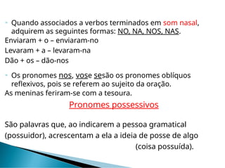  Quando associados a verbos terminados em som nasal,
adquirem as seguintes formas: NO, NA, NOS, NAS.
Enviaram + o – enviaram-no
Levaram + a – levaram-na
Dão + os – dão-nos
 Os pronomes nos, vose sesão os pronomes oblíquos
reflexivos, pois se referem ao sujeito da oração.
As meninas feriram-se com a tesoura.
Pronomes possessivos
São palavras que, ao indicarem a pessoa gramatical
(possuidor), acrescentam a ela a ideia de posse de algo
(coisa possuída).
 