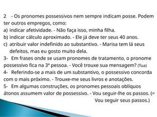 2 - Os pronomes possessivos nem sempre indicam posse. Podem
ter outros empregos, como:
a) indicar afetividade. - Não faça isso, minha filha.
b) indicar cálculo aproximado. - Ele já deve ter seus 40 anos.
c) atribuir valor indefinido ao substantivo. - Marisa tem lá seus
defeitos, mas eu gosto muito dela.
3- Em frases onde se usam pronomes de tratamento, o pronome
possessivo fica na 3ª pessoa. - Você trouxe sua mensagem? (Tua)
4- Referindo-se a mais de um substantivo, o possessivo concorda
com o mais próximo. - Trouxe-me seus livros e anotações.
5- Em algumas construções, os pronomes pessoais oblíquos
átonos assumem valor de possessivo. - Vou seguir-lhe os passos. (=
Vou seguir seus passos.)
 