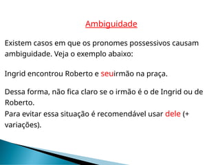 Ambiguidade
Existem casos em que os pronomes possessivos causam
ambiguidade. Veja o exemplo abaixo:
Ingrid encontrou Roberto e seuirmão na praça.
Dessa forma, não fica claro se o irmão é o de Ingrid ou de
Roberto.
Para evitar essa situação é recomendável usar dele (+
variações).
 