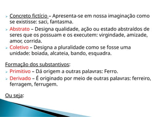  Concreto fictício – Apresenta-se em nossa imaginação como
se existisse: saci, fantasma.
 Abstrato – Designa qualidade, ação ou estado abstraídos de
seres que os possuam e os executem: virgindade, amizade,
amor, corrida.
 Coletivo – Designa a pluralidade como se fosse uma
unidade: boiada, alcateia, bando, esquadra.
Formação dos substantivos:
 Primitivo – Dá origem a outras palavras: Ferro.
 Derivado – É originado por meio de outras palavras: ferreiro,
ferragem, ferrugem.
Ou seja:
 