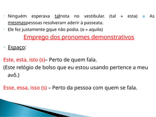  Ninguém esperava talnota no vestibular. (tal » esta)  As
mesmaspessoas resolveram aderir à passeata.
 Ele fez justamente oque não podia. (o » aquilo)
Emprego dos pronomes demonstrativos
 Espaço:
Este, esta, isto (s)– Perto de quem fala.
(Este relógio de bolso que eu estou usando pertence a meu
avô.)
Esse, essa, isso (s) – Perto da pessoa com quem se fala.
 