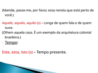 (Mamãe, passe-me, por favor, essa revista que está perto de
você.)
Aquele, aquela, aquilo (s) – Longe de quem fala e de quem
ouve.
(Olhem aquela casa. É um exemplo da arquitetura colonial
brasileira.)
 Tempo:
Este, esta, isto (s) – Tempo presente.
 
