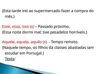 (Esta tarde irei ao supermercado fazer a compra do
mês.)
Esse, essa, isso (s) – Passado próximo.
(Essa noite dormi mal; tive pesadelos horríveis.)
Aquele, aquela, aquilo (s) - Tempo remoto.
(Naquele tempo, os filhos da classes abastadas iam
estudar em Portugal.)
 Texto:
 
