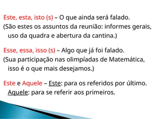 Este, esta, isto (s) – O que ainda será falado.
(São estes os assuntos da reunião: informes gerais,
uso da quadra e abertura da cantina.)
Esse, essa, isso (s) – Algo que já foi falado.
(Sua participação nas olimpíadas de Matemática,
isso é o que mais desejamos.)
Este e Aquele – Este: para os referidos por último.
Aquele: para se referir aos primeiros.
 