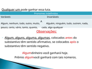 Qualquer um pode ganhar essa luta.
Pronomes indefinidos
Variáveis Invariáveis
Algum, nenhum, todo, outro, muito,
A
Alguém, ninguém, tudo, outrem, nada,
pouco, certo, vário, tanto, quanto, cada, algo qualquer
Observações:
 Algum, alguns, alguma, algumas, colocados antes do
substantivo têm sentido afirmativo, se colocados após o
substantivo têm sentido negativo.
Algumdinheiro você ganhará hoje.
Prêmio algumvocê ganhará com tais números.
 
