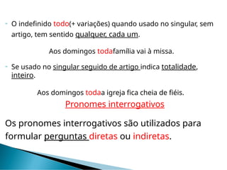  O indefinido todo(+ variações) quando usado no singular, sem
artigo, tem sentido qualquer, cada um.
Aos domingos todafamília vai à missa.
 Se usado no singular seguido de artigo indica totalidade,
inteiro.
Aos domingos todaa igreja fica cheia de fiéis.
Pronomes interrogativos
Os pronomes interrogativos são utilizados para
formular perguntas diretas ou indiretas.
 