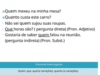 Quem mexeu na minha mesa?
Quanto custa este carro?
 Não sei quem sujou suas roupas.
 Que horas são? ( pergunta direta) (Pron. Adjetivo)
 Gostaria de saber quem falou na reunião.
(pergunta indireta) (Pron. Subst.)
Quem, que, qual (e variações), quanto (e variações).
Pronome Interrogativo
 
