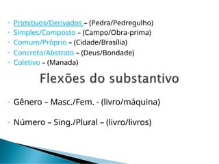  Primitivos/Derivados – (Pedra/Pedregulho)
 Simples/Composto – (Campo/Obra-prima)
 Comum/Próprio – (Cidade/Brasília)
 Concreto/Abstrato – (Deus/Bondade)
 Coletivo – (Manada)
 Gênero – Masc./Fem. - (livro/máquina)
 Número – Sing./Plural – (livro/livros)
 