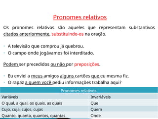 Pronomes relativos
Os pronomes relativos são aqueles que representam substantivos
citados anteriormente, substituindo-os na oração.
 A televisão que comprou já quebrou.
 O campo onde jogávamos foi interditado.
Podem ser precedidos ou não por preposições.
 Eu enviei a meus amigos alguns cartões que eu mesma fiz.
 O rapaz a quem você pediu informações trabalha aqui?
Onde
Quanto, quanta, quantos, quantas
Quem
Cujo, cuja, cujos, cujas
Que
al, a qual, os quais, as quais
u
O q
Invariáveis
Variáveis
Pronomes relativos
 