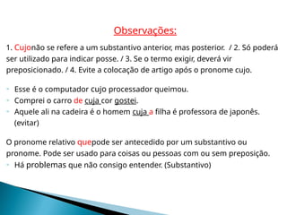 Observações:
1. Cujonão se refere a um substantivo anterior, mas posterior. / 2. Só poderá
ser utilizado para indicar posse. / 3. Se o termo exigir, deverá vir
preposicionado. / 4. Evite a colocação de artigo após o pronome cujo.
 Esse é o computador cujo processador queimou.
 Comprei o carro de cuja cor gostei.
 Aquele ali na cadeira é o homem cuja a filha é professora de japonês.
(evitar)
O pronome relativo quepode ser antecedido por um substantivo ou
pronome. Pode ser usado para coisas ou pessoas com ou sem preposição.
 Há problemas que não consigo entender. (Substantivo)
 