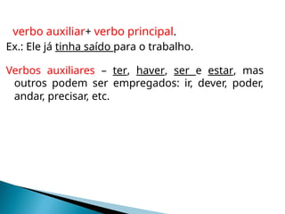 verbo auxiliar+ verbo principal.
Ex.: Ele já tinha saído para o trabalho.
Verbos auxiliares – ter, haver, ser e estar, mas
outros podem ser empregados: ir, dever, poder,
andar, precisar, etc.
 