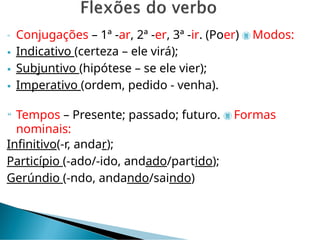  Conjugações – 1ª -ar, 2ª -er, 3ª -ir. (Poer)  Modos:
 Indicativo (certeza – ele virá);
 Subjuntivo (hipótese – se ele vier);
 Imperativo (ordem, pedido - venha).
 Tempos – Presente; passado; futuro.  Formas
nominais:
Infinitivo(-r, andar);
Particípio (-ado/-ido, andado/partido);
Gerúndio (-ndo, andando/saindo)
 