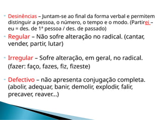  Desinências – Juntam-se ao final da forma verbal e permitem
distinguir a pessoa, o número, o tempo e o modo. (Partirei –
eu = des. de 1ª pessoa / des. de passado)
 Regular – Não sofre alteração no radical. (cantar,
vender, partir, lutar)
 Irregular – Sofre alteração, em geral, no radical.
(fazer: faço, fazes, fiz, fizeste)
 Defectivo – não apresenta conjugação completa.
(abolir, adequar, banir, demolir, explodir, falir,
precaver, reaver...)
 