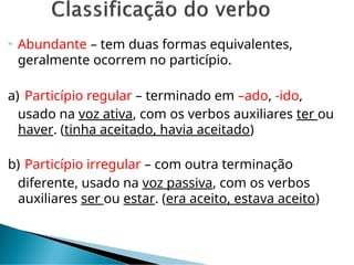  Abundante – tem duas formas equivalentes,
geralmente ocorrem no particípio.
a) Particípio regular – terminado em –ado, -ido,
usado na voz ativa, com os verbos auxiliares ter ou
haver. (tinha aceitado, havia aceitado)
b) Particípio irregular – com outra terminação
diferente, usado na voz passiva, com os verbos
auxiliares ser ou estar. (era aceito, estava aceito)
 
