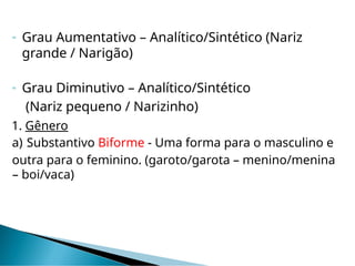  Grau Aumentativo – Analítico/Sintético (Nariz
grande / Narigão)
 Grau Diminutivo – Analítico/Sintético
(Nariz pequeno / Narizinho)
1. Gênero
a) Substantivo Biforme - Uma forma para o masculino e
outra para o feminino. (garoto/garota – menino/menina
– boi/vaca)
 