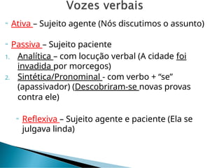  Ativa – Sujeito agente (Nós discutimos o assunto)
 Passiva – Sujeito paciente
1. Analítica – com locução verbal (A cidade foi
invadida por morcegos)
2. Sintética/Pronominal - com verbo + “se”
(apassivador) (Descobriram-se novas provas
contra ele)
 Reflexiva – Sujeito agente e paciente (Ela se
julgava linda)
 
